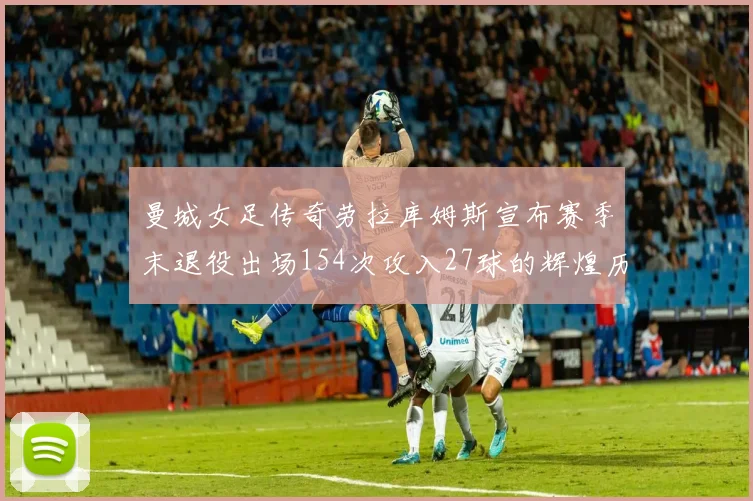曼城女足传奇劳拉库姆斯宣布赛季末退役出场154次攻入27球的辉煌历程
