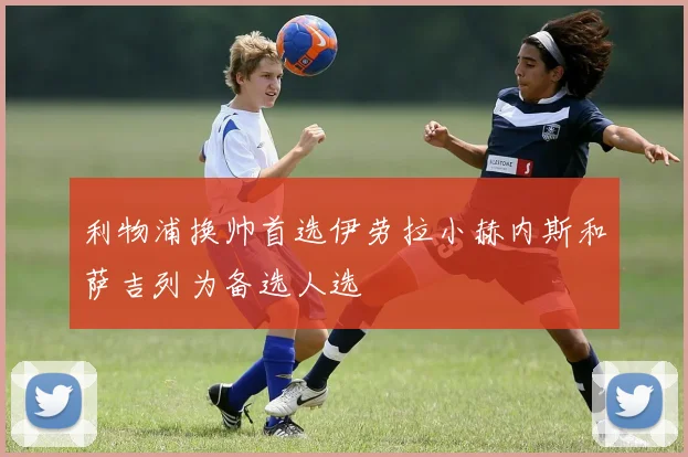 利物浦换帅首选伊劳拉小赫内斯和萨吉列为备选人选