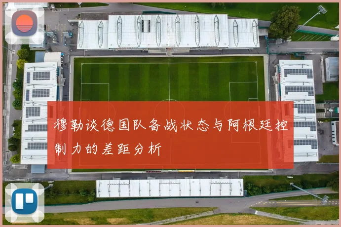 穆勒谈德国队备战状态与阿根廷控制力的差距分析