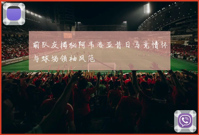 前队友揭秘阿韦洛亚昔日马竞情怀与球场领袖风范