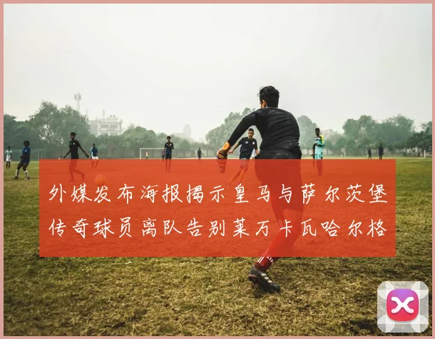 外媒发布海报揭示皇马与萨尔茨堡传奇球员离队告别莱万卡瓦哈尔格列兹曼