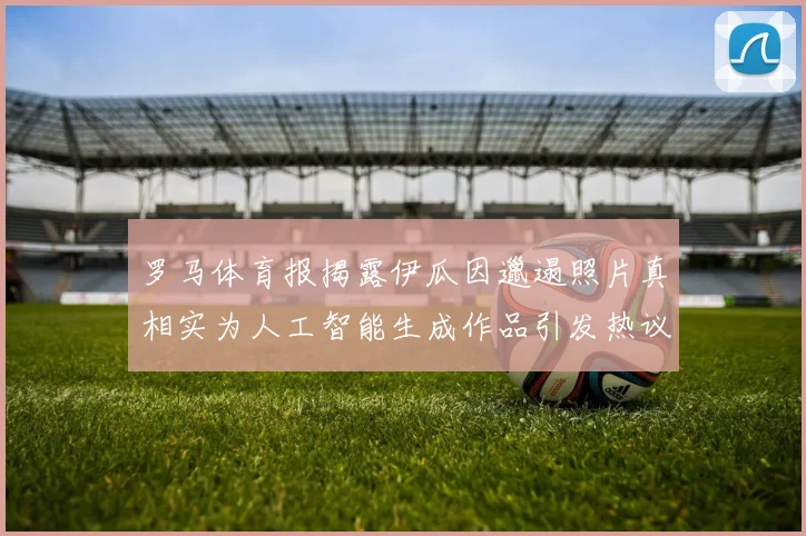 罗马体育报揭露伊瓜因邋遢照片真相实为人工智能生成作品引发热议