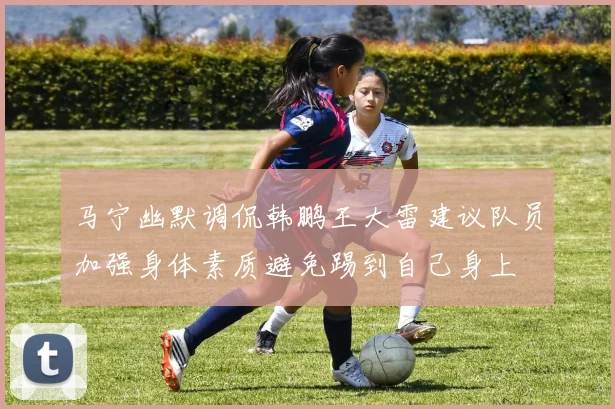 马宁幽默调侃韩鹏王大雷建议队员加强身体素质避免踢到自己身上