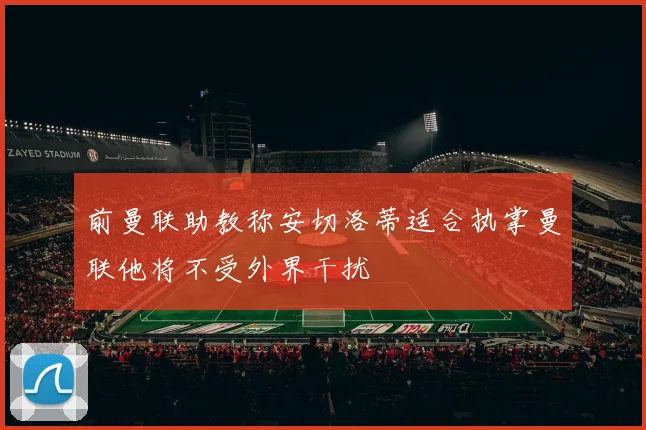 前曼联助教称安切洛蒂适合执掌曼联他将不受外界干扰