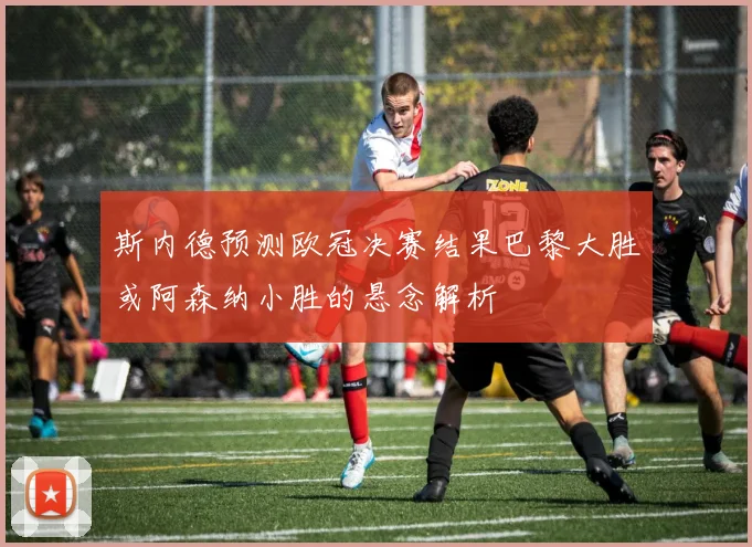 斯内德预测欧冠决赛结果巴黎大胜或阿森纳小胜的悬念解析