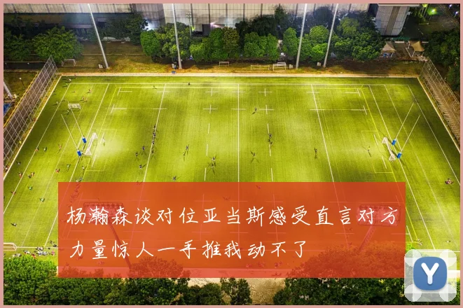 杨瀚森谈对位亚当斯感受直言对方力量惊人一手推我动不了