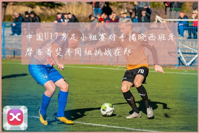 中国U17男足小组赛对手揭晓西班牙摩洛哥斐济同组挑战在即