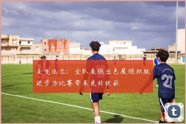 麦克法兰：全队表现出色展现积极进步为比赛带来良好收获
