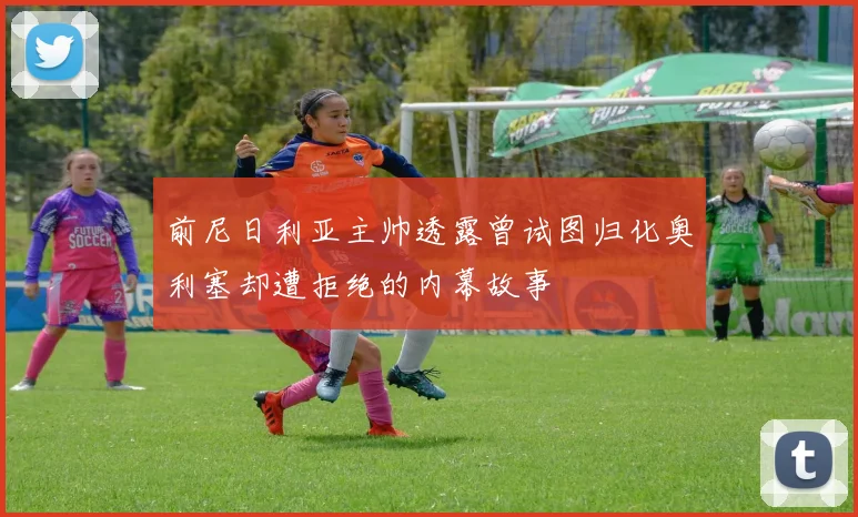 前尼日利亚主帅透露曾试图归化奥利塞却遭拒绝的内幕故事