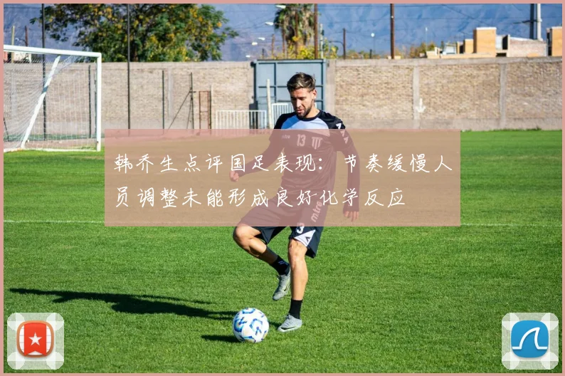 韩乔生点评国足表现：节奏缓慢人员调整未能形成良好化学反应