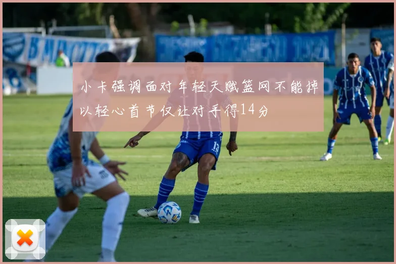 小卡强调面对年轻天赋篮网不能掉以轻心首节仅让对手得14分