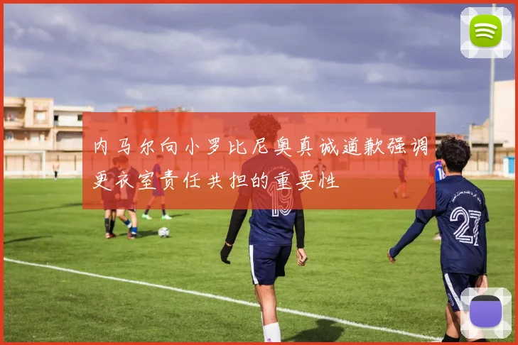 内马尔向小罗比尼奥真诚道歉强调更衣室责任共担的重要性