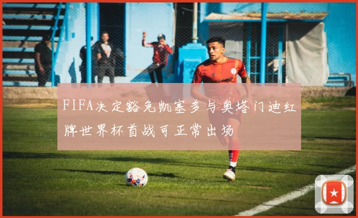 FIFA决定豁免凯塞多与奥塔门迪红牌世界杯首战可正常出场