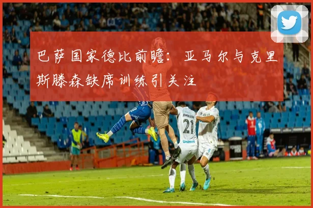 巴萨国家德比前瞻：亚马尔与克里斯滕森缺席训练引关注