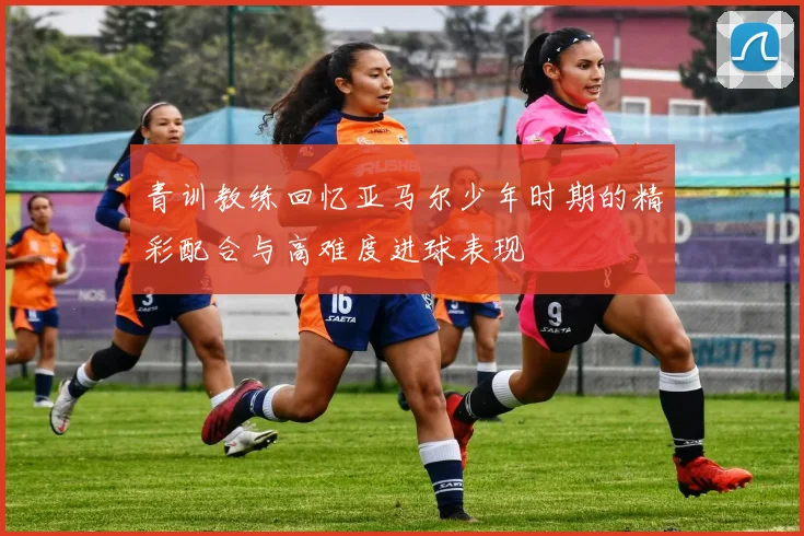 青训教练回忆亚马尔少年时期的精彩配合与高难度进球表现